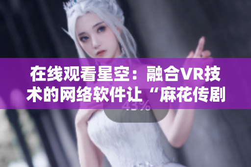 在线观看星空：融合VR技术的网络软件让“麻花传剧MV”更加震撼