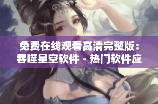 免费在线观看高清完整版：吞噬星空软件 - 热门软件应用介绍及下载攻略