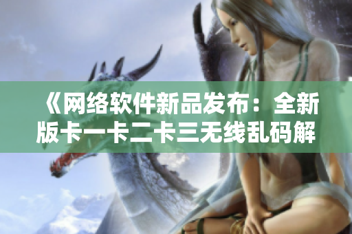 《网络软件新品发布：全新版卡一卡二卡三无线乱码解决方案》