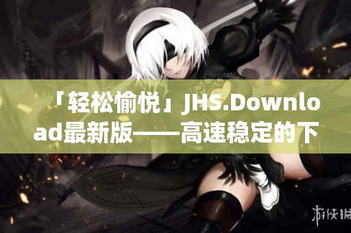 「轻松愉悦」JHS.Download最新版——高速稳定的下载神器