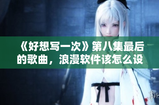 《好想写一次》第八集最后的歌曲，浪漫软件该怎么设计？