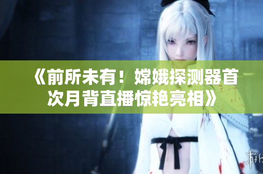 《前所未有！嫦娥探测器首次月背直播惊艳亮相》