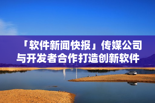 「软件新闻快报」传媒公司与开发者合作打造创新软件产业生态系统