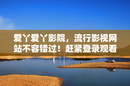 爱丫爱丫影院，流行影视网站不容错过！赶紧登录观看电视剧吧！