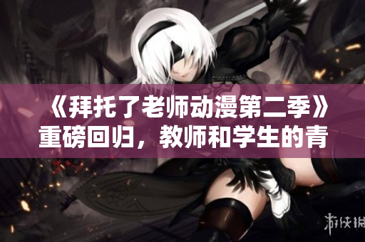 《拜托了老师动漫第二季》重磅回归，教师和学生的青春故事再度上演！