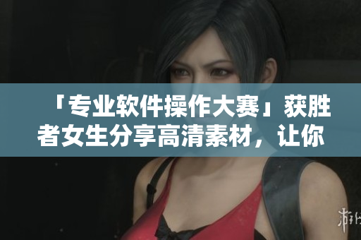「专业软件操作大赛」获胜者女生分享高清素材，让你的软件学习更高效