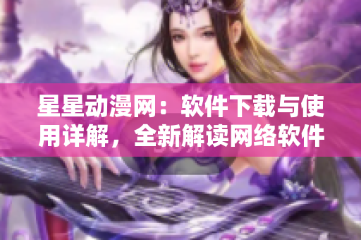星星动漫网：软件下载与使用详解，全新解读网络软件操作技巧