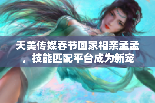 天美传媒春节回家相亲孟孟，技能匹配平台成为新宠