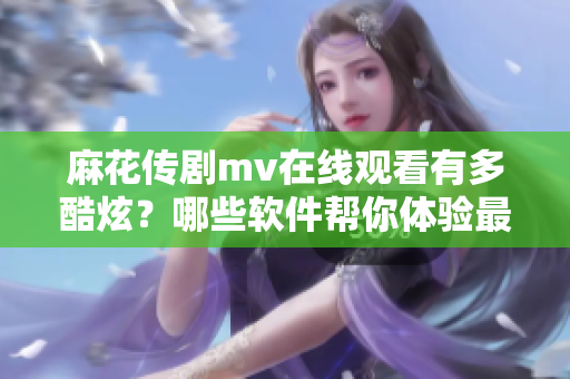麻花传剧mv在线观看有多酷炫？哪些软件帮你体验最佳演出质量？