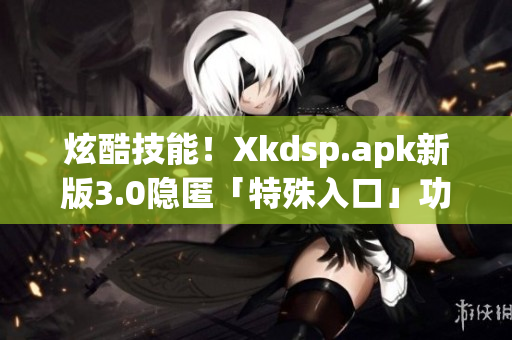 炫酷技能！Xkdsp.apk新版3.0隐匿「特殊入口」功能大揭秘