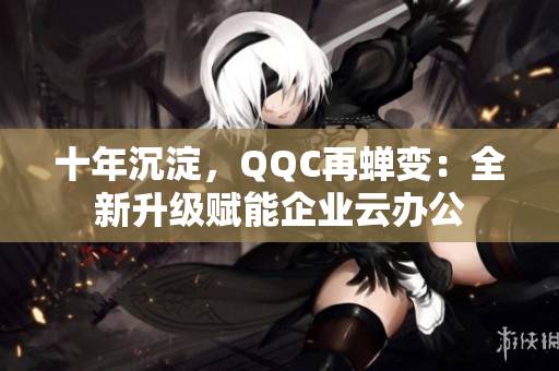 十年沉淀，QQC再蝉变：全新升级赋能企业云办公