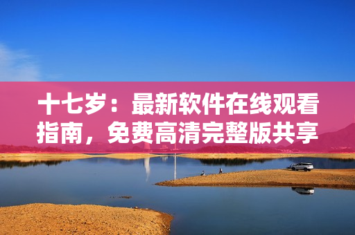 十七岁：最新软件在线观看指南，免费高清完整版共享