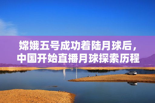 嫦娥五号成功着陆月球后，中国开始直播月球探索历程