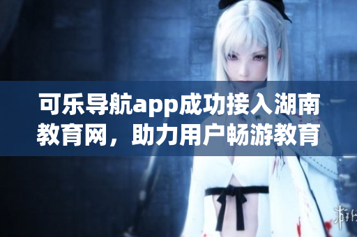可乐导航app成功接入湖南教育网，助力用户畅游教育资源海洋