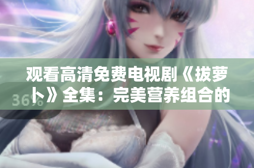 观看高清免费电视剧《拔萝卜》全集：完美营养组合的养生美食之旅！