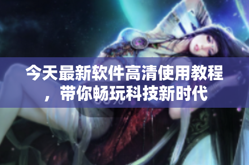 今天最新软件高清使用教程，带你畅玩科技新时代