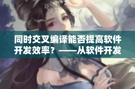同时交叉编译能否提高软件开发效率？——从软件开发角度探讨跨平台编译技术