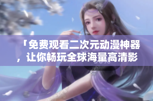「免费观看二次元动漫神器，让你畅玩全球海量高清影片！」