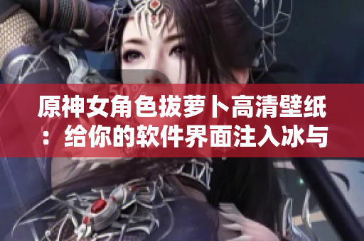 原神女角色拔萝卜高清壁纸：给你的软件界面注入冰与火的灵魂！