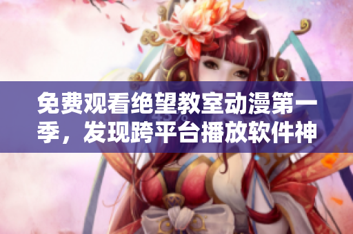 免费观看绝望教室动漫第一季，发现跨平台播放软件神器