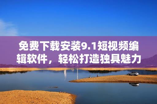 免费下载安装9.1短视频编辑软件，轻松打造独具魅力的个性化短视频！
