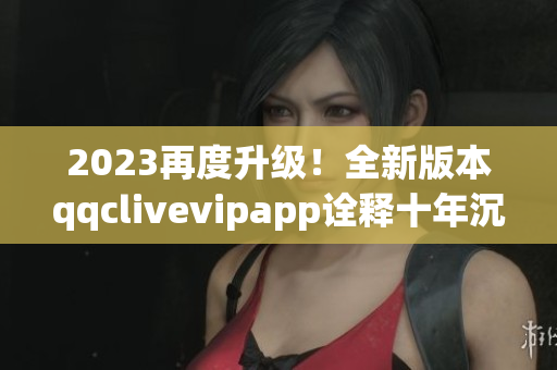 2023再度升级！全新版本qqclivevipapp诠释十年沉淀