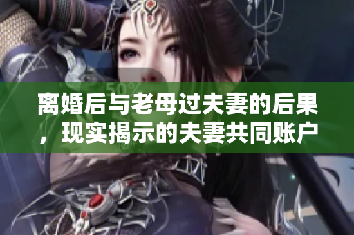 离婚后与老母过夫妻的后果，现实揭示的夫妻共同账户管理软件的重要性
