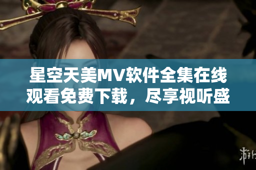 星空天美MV软件全集在线观看免费下载，尽享视听盛宴