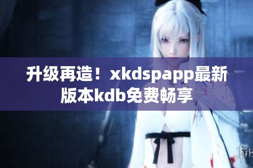 升级再造！xkdspapp最新版本kdb免费畅享