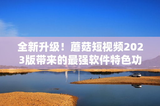 全新升级！蘑菇短视频2023版带来的最强软件特色功能