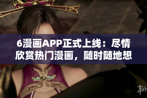 6漫画APP正式上线：尽情欣赏热门漫画，随时随地想看就看