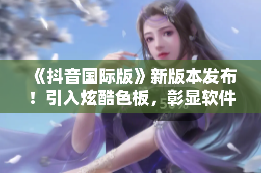 《抖音国际版》新版本发布！引入炫酷色板，彰显软件时尚风范！