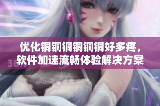 优化铜铜铜铜铜铜好多疼，软件加速流畅体验解决方案