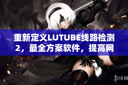 重新定义LUTUBE线路检测2，最全方案软件，提高网络软件连接稳定性
