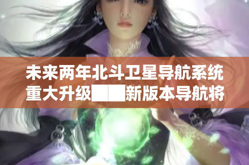 未来两年北斗卫星导航系统重大升级██新版本导航将全面覆盖全球██