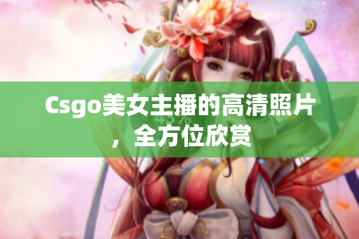 Csgo美女主播的高清照片，全方位欣赏