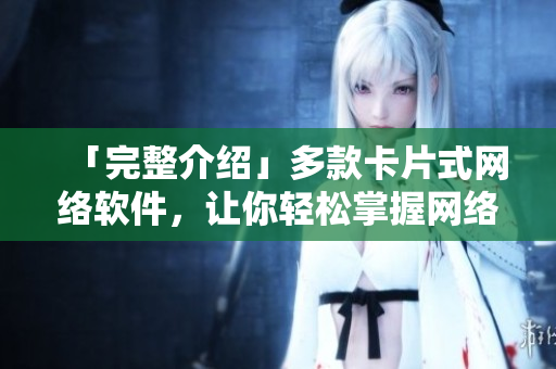 「完整介绍」多款卡片式网络软件，让你轻松掌握网络操作技巧！