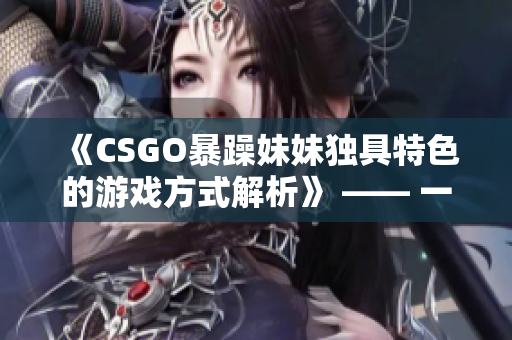 《CSGO暴躁妹妹独具特色的游戏方式解析》 —— 一个软件编辑的视角