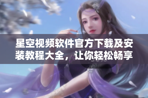 星空视频软件官方下载及安装教程大全，让你轻松畅享高质量网络视频！