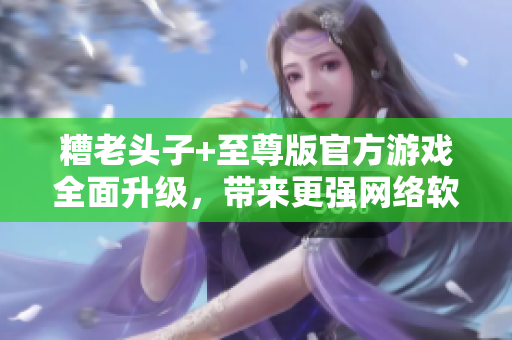 糟老头子+至尊版官方游戏全面升级，带来更强网络软件功能