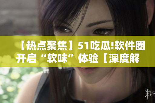 【热点聚焦】51吃瓜!软件圈开启“软味”体验【深度解读】