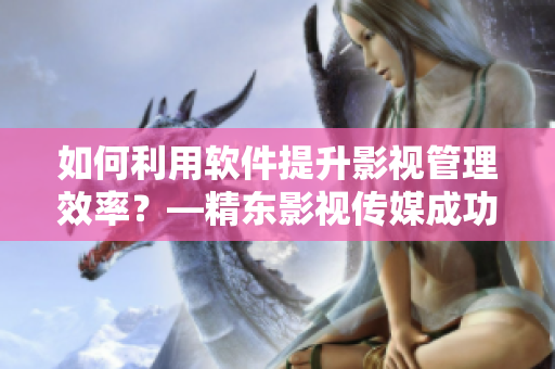 如何利用软件提升影视管理效率？—精东影视传媒成功经验分享