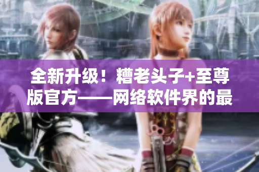 全新升级！糟老头子+至尊版官方——网络软件界的最强力量