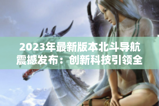 2023年最新版本北斗导航震撼发布：创新科技引领全球卫星导航领域