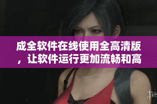 成全软件在线使用全高清版，让软件运行更加流畅和高效
