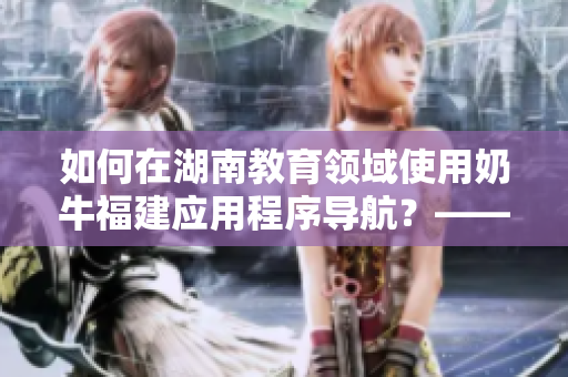 如何在湖南教育领域使用奶牛福建应用程序导航？——一份软件相关指南