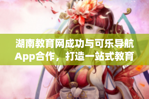 湖南教育网成功与可乐导航App合作，打造一站式教育服务平台
