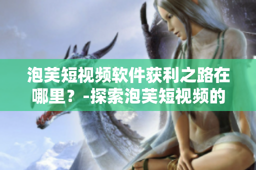 泡芙短视频软件获利之路在哪里？-探索泡芙短视频的盈利模式与商业前景