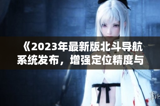 《2023年最新版北斗导航系统发布，增强定位精度与安全性》