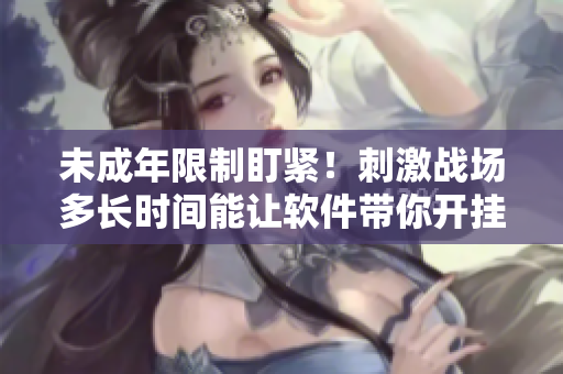 未成年限制盯紧！刺激战场多长时间能让软件带你开挂？